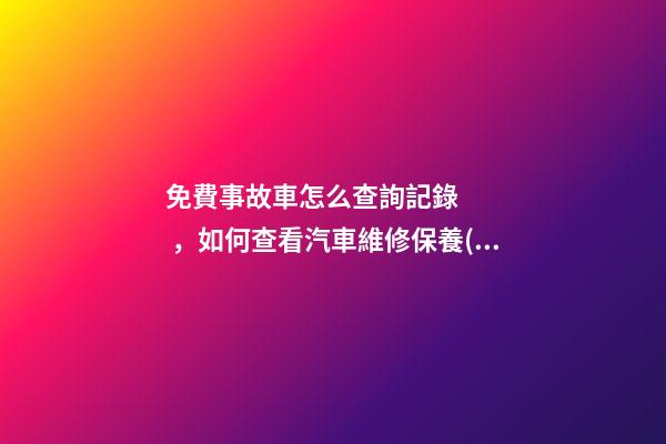 免費事故車怎么查詢記錄，如何查看汽車維修保養(yǎng)記錄